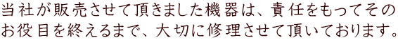 当社が販売させて頂きました機器は、責任をもってその お役目を終えるまで、大切に修理させて頂いております。