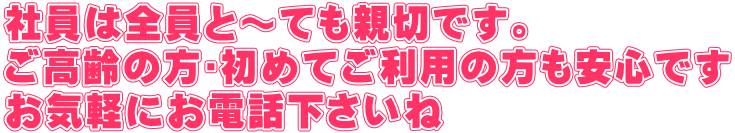 社員は全員と～ても親切です。 ご高齢の方･初めてご利用の方も安心です お気軽にお電話下さいね