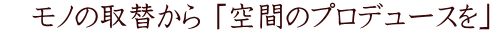 　モノの取替から 「空間のプロデュースを」