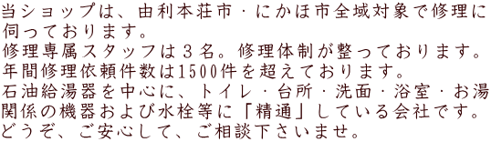 当ショップは、由利本荘市・にかほ市全域対象で修理に 伺っております。 修理専属スタッフは３名。修理体制が整っております。 年間修理依頼件数は1500件を超えております。 石油給湯器を中心に、トイレ・台所・洗面・浴室・お湯 関係の機器および水栓等に「精通」している会社です。 どうぞ、ご安心して、ご相談下さいませ。