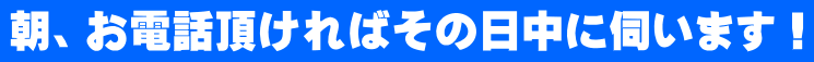 朝、お電話頂ければその日中に伺います！