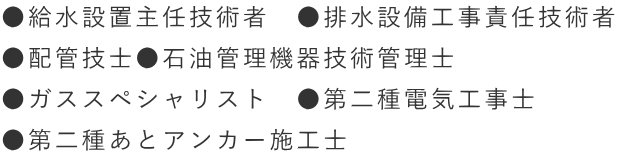 ●給水設置主任技術者　●排水設備工事責任技術者 ●配管技士●石油管理機器技術管理士　 ●ガススペシャリスト　●第二種電気工事士 ●第二種あとアンカー施工士