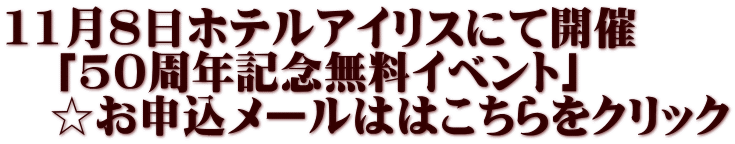11月8日ホテルアイリスにて開催 　「50周年記念無料イベント」 　☆お申込メールははこちらをクリック