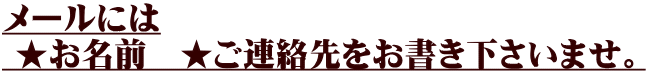 メールには  ★お名前　★ご連絡先をお書き下さいませ。